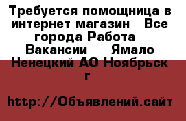 Требуется помощница в интернет-магазин - Все города Работа » Вакансии   . Ямало-Ненецкий АО,Ноябрьск г.